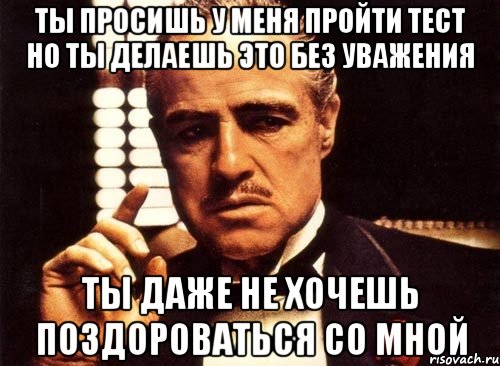 Ты просишь у меня пройти тест но ты делаешь это без уважения Ты даже не хочешь поздороваться со мной