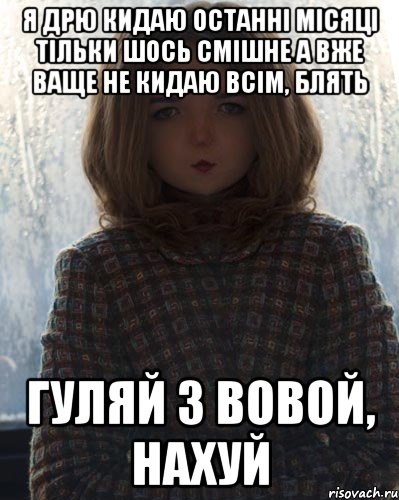 я дрю кидаю останні місяці тільки шось смішне а вже ваще не кидаю всім, блять гуляй з вовой, нахуй