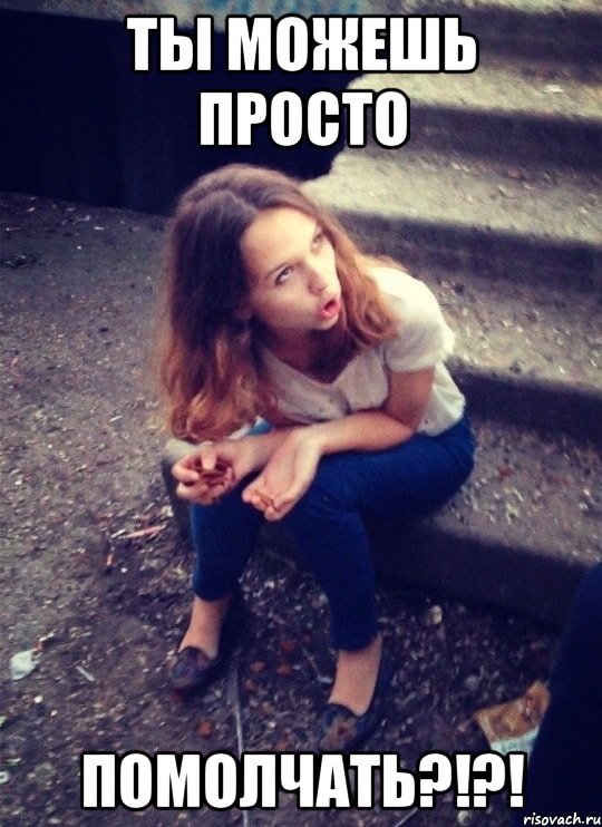 ТЫ МОЖЕШЬ ПРОСТО ПОМОЛЧАТЬ?!?!