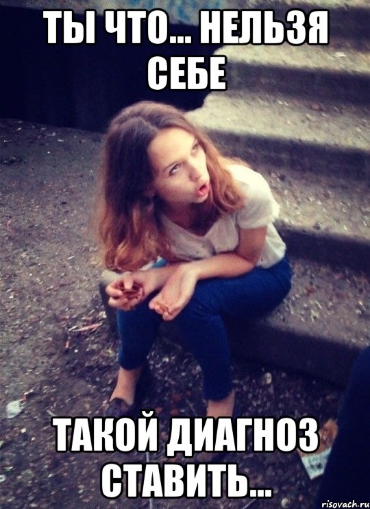 ты что... нельзя себе такой диагноз ставить...