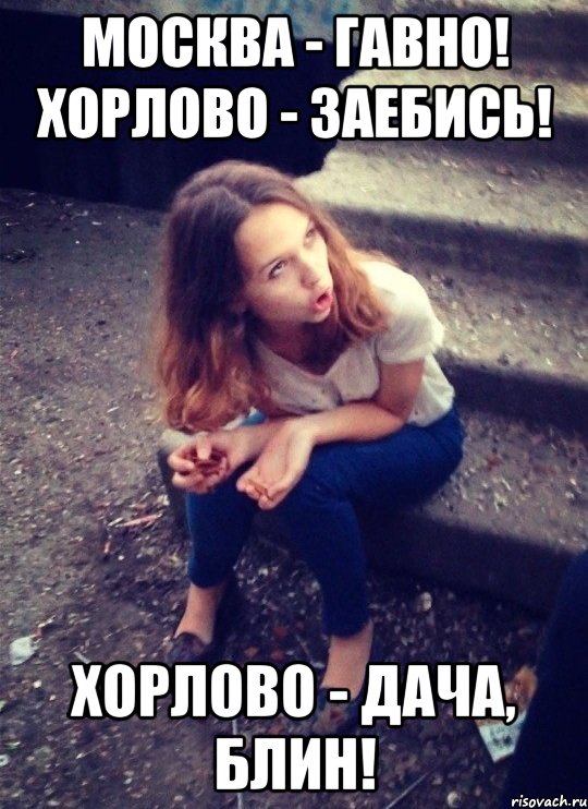 Москва - гавно! Хорлово - заебись! Хорлово - дача, блин!
