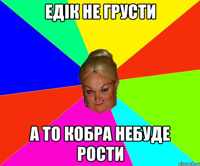Едік не грусти а то кобра небуде рости