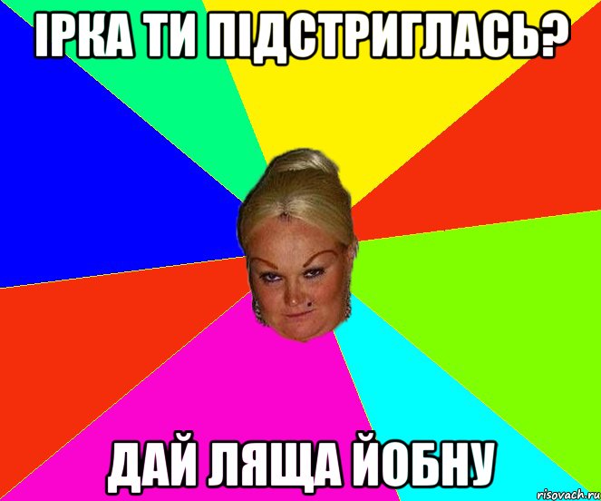 ірка ти підстриглась? дай ляща йобну