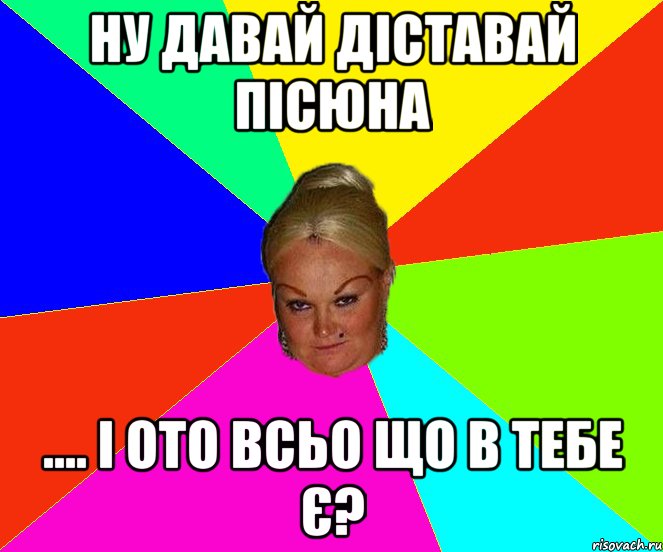 ну давай діставай пісюна .... і ото всьо що в тебе є?