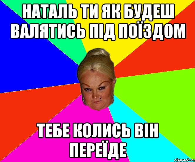 наталь ти як будеш валятись під поїздом тебе колись він переїде
