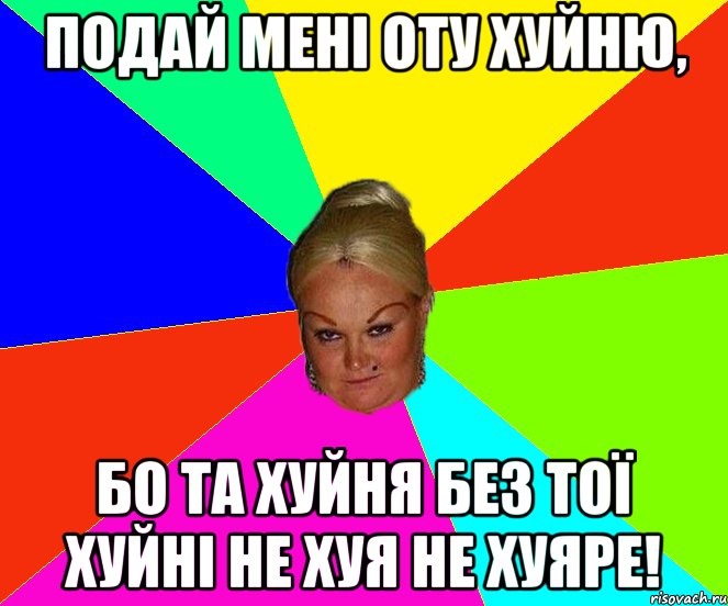 Подай мені оту хуйню, бо та хуйня без тої хуйні не хуя не хуяре!