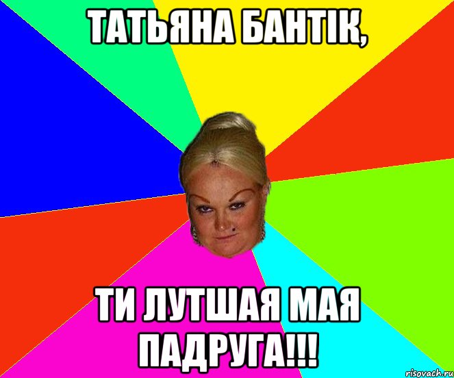 татьяна бантік, ти лутшая мая падруга!!!