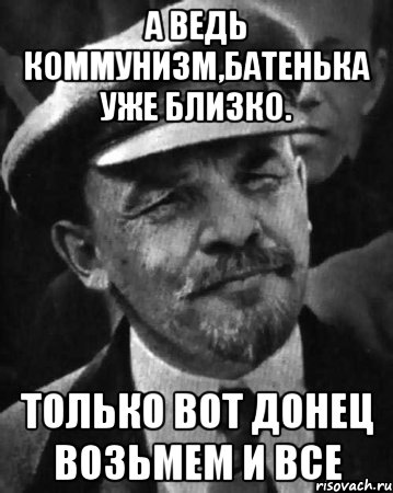 А ведь коммунизм,батенька уже близко. Только вот Донец возьмем и все