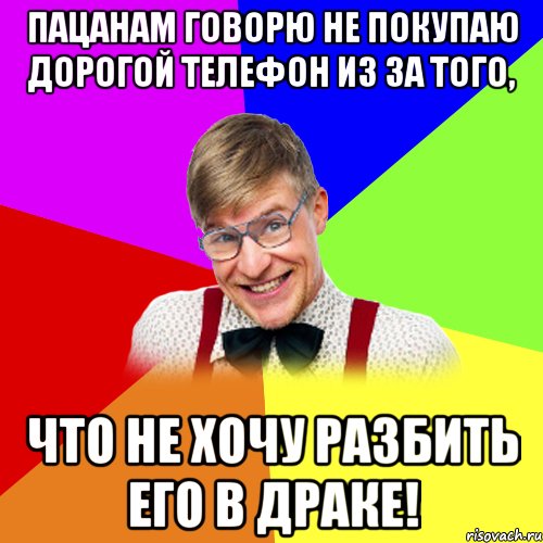 пацанам говорю не покупаю дорогой телефон из за того, что не хочу разбить его в драке!