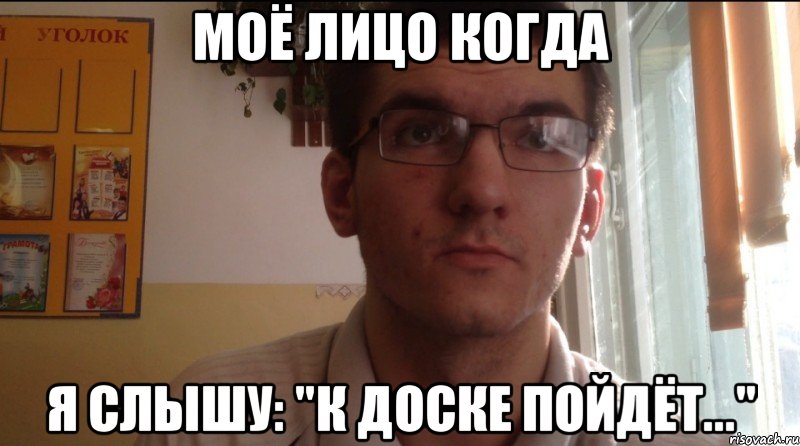 Моё лицо когда Я слышу: "К доске пойдёт..."