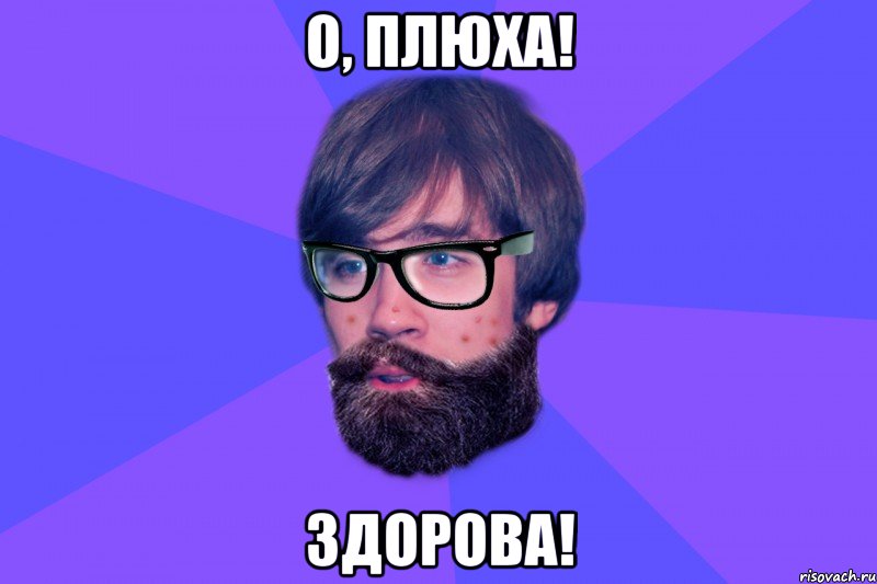 О, Плюха! Здорова!