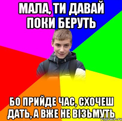 мала, ти давай поки беруть бо прийде час, схочеш дать, а вже не візьмуть