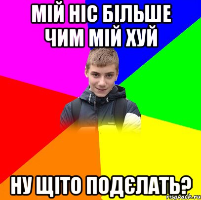 мій ніс більше чим мій хуй ну щіто подєлать?
