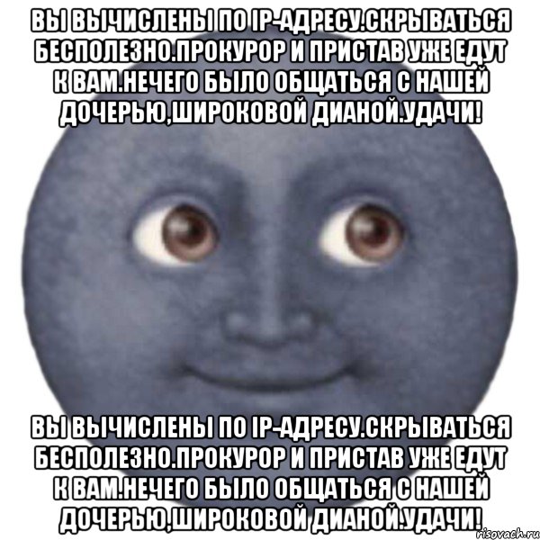 Вы вычислены по IP-адресу.Скрываться бесполезно.Прокурор и пристав уже едут к Вам.Нечего было общаться с нашей дочерью,Широковой Дианой.Удачи! Вы вычислены по IP-адресу.Скрываться бесполезно.Прокурор и пристав уже едут к Вам.Нечего было общаться с нашей дочерью,Широковой Дианой.Удачи!