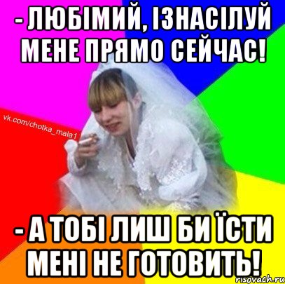 - Любімий, ізнасілуй мене прямо сейчас! - А тобі лиш би їсти мені не готовить!