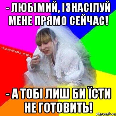 - Любімий, ізнасілуй мене прямо сейчас! - А тобі лиш би їсти не готовить!