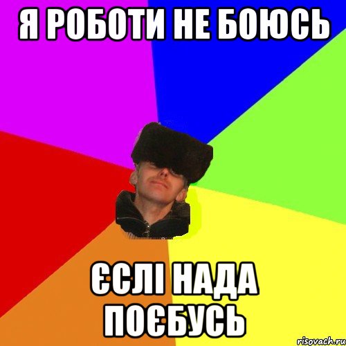 Я роботи не боюсь єслі нада поєбусь