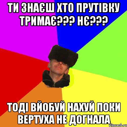 Ти знаєш хто Прутівку тримає??? Нє??? тоді вйобуй нахуй поки вертуха не догнала