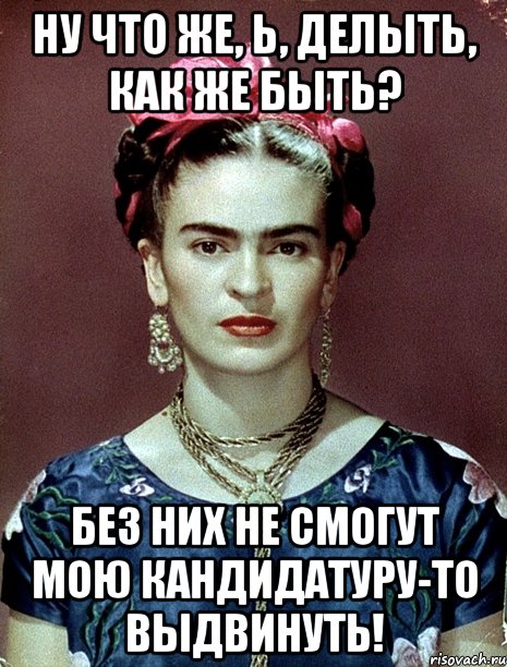 Ну что же, Ь, делыть, как же быть? Без них не смогут мою кандидатуру-то выдвинуть!, Мем Magdalena Carmen Frieda Kahlo Ca