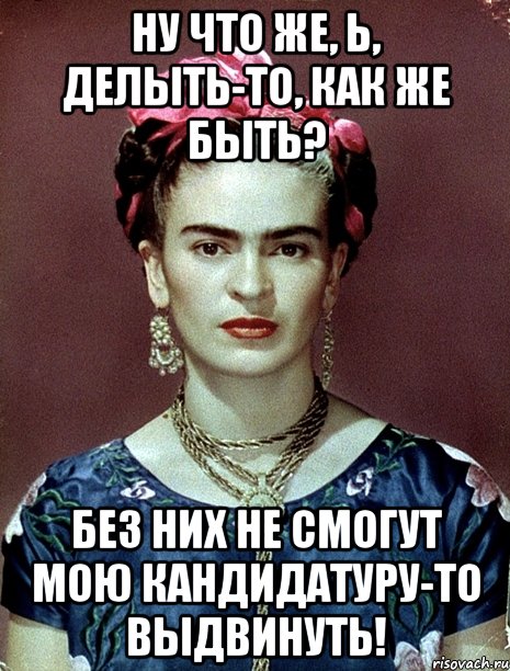 Ну что же, Ь, делыть-то, как же быть? Без них не смогут мою кандидатуру-то выдвинуть!, Мем Magdalena Carmen Frieda Kahlo Ca