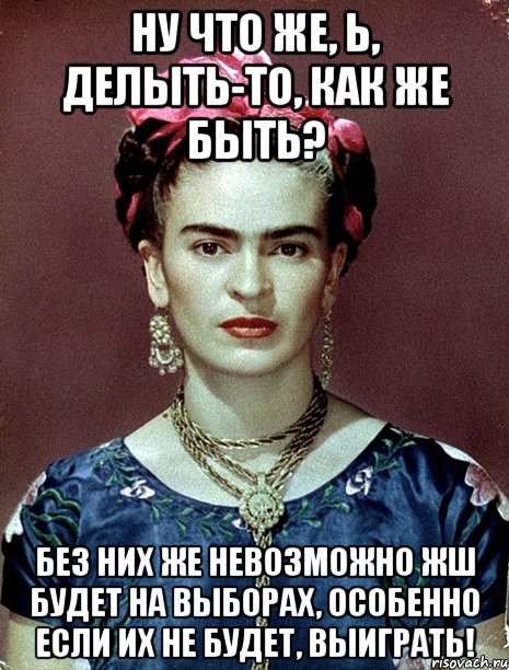 Ну что же, Ь, делыть-то, как же быть? Без них же невозможно жш будет на выборах, особенно если их не будет, выиграть!, Мем Magdalena Carmen Frieda Kahlo Ca