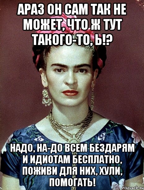 АРАЗ он сам так не может, что ж тут такого-то, Ь!? Надо, на-до всем бездарям и идиотам бесплатно, поживи для них, хули, помогать!, Мем Magdalena Carmen Frieda Kahlo Ca