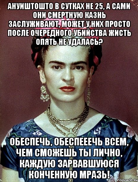 АНУИШТОШТО в сутках не 25, а сами они смертную казнь заслуживают, может у них просто после очередного убийства жисть опять не удалась? Обеспечь, обеспееечь всем, чем сможешь ты лично, каждую зарвавшуюся конченную мразь!, Мем Magdalena Carmen Frieda Kahlo Ca