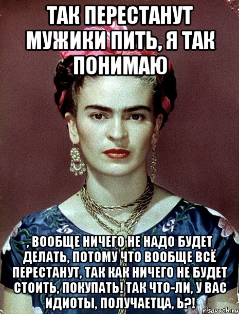 Так перестанут мужики пить, я так понимаю , вообще ничего не надо будет делать, потому что вообще всё перестанут, так как ничего не будет стоить, покупать! Так что-ли, у вас идиоты, получаетца, Ь?!, Мем Magdalena Carmen Frieda Kahlo Ca