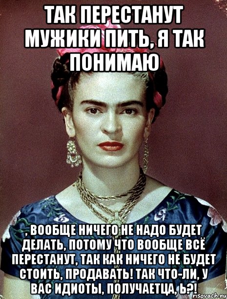 Так перестанут мужики пить, я так понимаю , вообще ничего не надо будет делать, потому что вообще всё перестанут, так как ничего не будет стоить, продавать! Так что-ли, у вас идиоты, получаетца, Ь?!, Мем Magdalena Carmen Frieda Kahlo Ca
