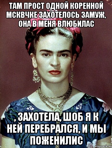 Там прост одной коренной мсквчке захотелось замуж, она в меня влюбилас , захотела, шоб я к ней перебрался, и мы поженилис, Мем Magdalena Carmen Frieda Kahlo Ca