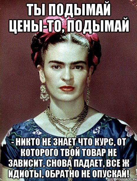 Ты подымай цены-то, подымай - никто не знает что курс, от которого твой товар не зависит, снова падает, все ж идиоты, обратно не опускай!, Мем Magdalena Carmen Frieda Kahlo Ca