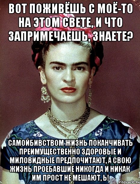 Вот поживёшь с моё-то на этом свете, и что запримечаешь, знаете? Самойбивством жизнь поканчивать преимущественно здоровые и миловидные предпочитают, а свою жизнь проебавшие никогда и никак им прост не мешают, Ь!, Мем Magdalena Carmen Frieda Kahlo Ca