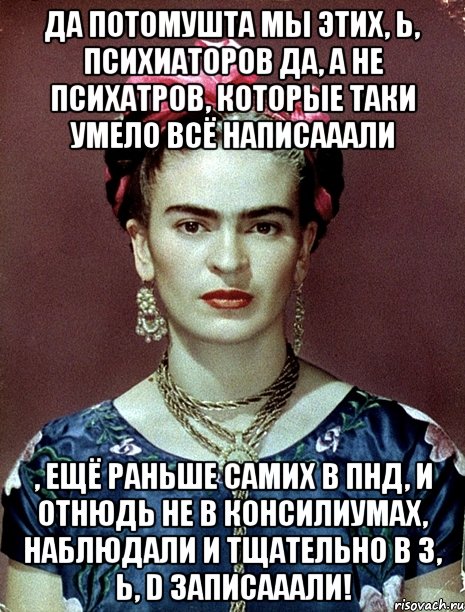 Да потомушта мы этих, Ь, психиаторов да, а не психатров, которые таки умело всё написааали , ещё раньше самих в ПНД, и отнюдь не в консилиумах, наблюдали и тщательно в 3, Ь, D записааали!, Мем Magdalena Carmen Frieda Kahlo Ca
