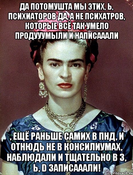 Да потомушта мы этих, Ь, психиаторов да, а не психатров, которые всё так умело продууумыли и написааали , ещё раньше самих в ПНД, и отнюдь не в консилиумах, наблюдали и тщательно в 3, Ь, D записааали!