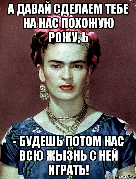 А давай сделаем тебе на нас похожую рожу, Ь - будешь потом нас всю жызнь с ней играть!, Мем Magdalena Carmen Frieda Kahlo Ca