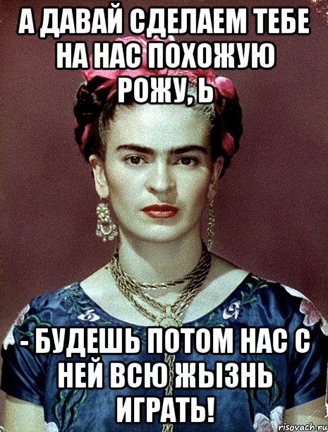 А давай сделаем тебе на нас похожую рожу, Ь - будешь потом нас с ней всю жызнь играть!