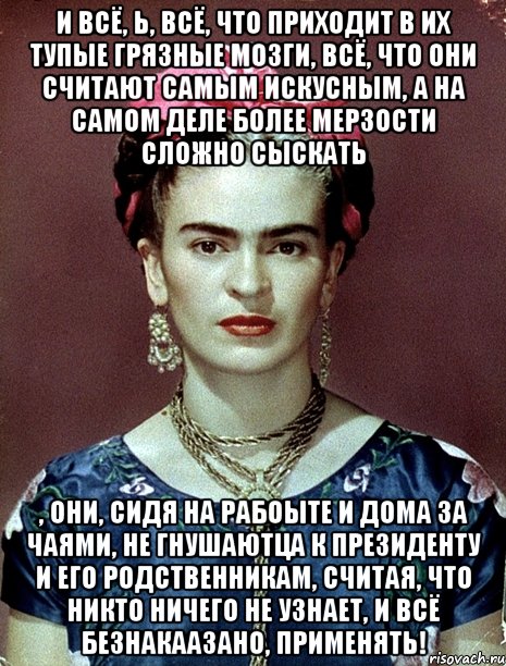 И всё, Ь, всё, что приходит в их тупые грязные мозги, всё, что они считают самым искусным, а на самом деле более мерзости сложно сыскать , они, сидя на рабоыте и дома за чаями, не гнушаютца к Президенту и его родственникам, считая, что никто ничего не узнает, и всё безнакаазано, применять!, Мем Magdalena Carmen Frieda Kahlo Ca
