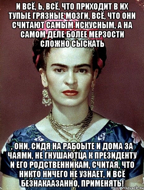 И всё, Ь, всё, что приходит в их тупые грязные мозги, всё, что они считают самым искусным, а на самом деле более мерзости сложно сыскать , они, сидя на рабоыте и дома за чаями, не гнушаютца к Президенту и его родственникам, считая, что никто ничего не узнает, и всё безнакаазанно, применять!, Мем Magdalena Carmen Frieda Kahlo Ca