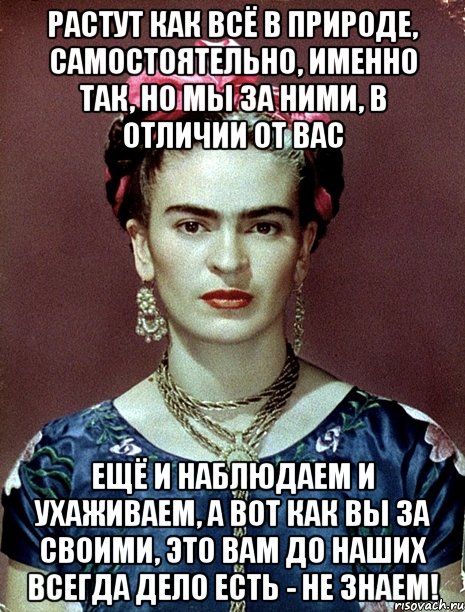 Растут как всё в природе, самостоятельно, именно так, но мы за ними, в отличии от вас ещё и наблюдаем и ухаживаем, а вот как вы за своими, это вам до наших всегда дело есть - не знаем!, Мем Magdalena Carmen Frieda Kahlo Ca