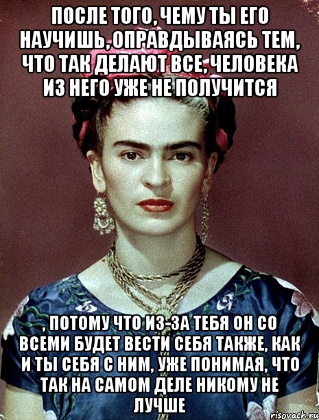 После того, чему ты его научишь, оправдываясь тем, что так делают все, человека из него уже не получится , потому что из-за тебя он со всеми будет вести себя также, как и ты себя с ним, уже понимая, что так на самом деле никому не лучше, Мем Magdalena Carmen Frieda Kahlo Ca