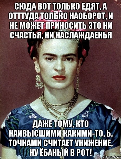 Сюда вот только едят, а отттуда только наоборот, и не может приносить это ни счастья, ни наслаждаенья даже тому, кто наивысшими какими-то, Ь, точками считает унижение, ну ёбаный в рот!, Мем Magdalena Carmen Frieda Kahlo Ca