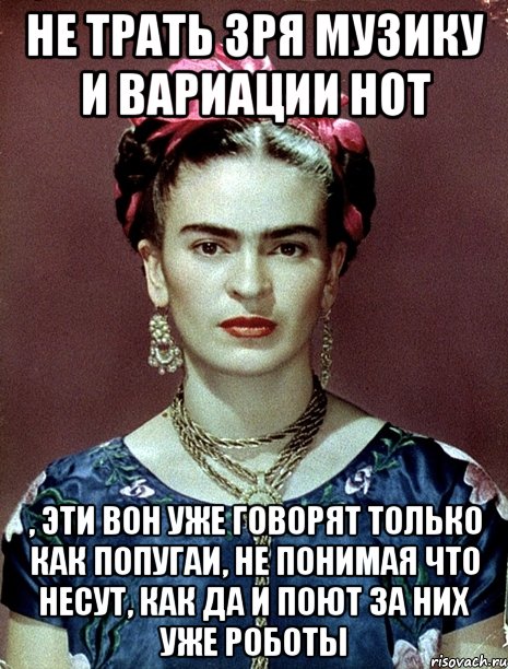 Не трать зря музику и вариации нот , эти вон уже говорят только как попугаи, не понимая что несут, как да и поют за них уже роботы, Мем Magdalena Carmen Frieda Kahlo Ca