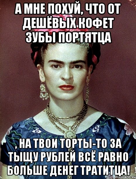 А мне похуй, что от дешёвых кофет зубы портятца , на твои торты-то за тыщу рублей всё равно больше денег тратитца!, Мем Magdalena Carmen Frieda Kahlo Ca