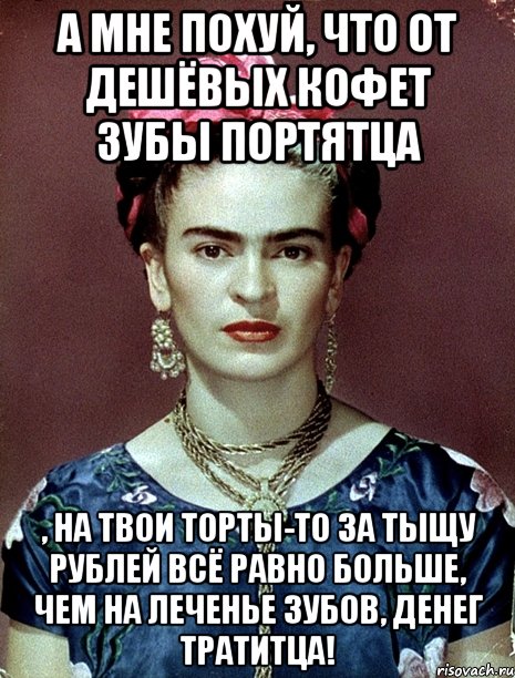 А мне похуй, что от дешёвых кофет зубы портятца , на твои торты-то за тыщу рублей всё равно больше, чем на леченье зубов, денег тратитца!, Мем Magdalena Carmen Frieda Kahlo Ca