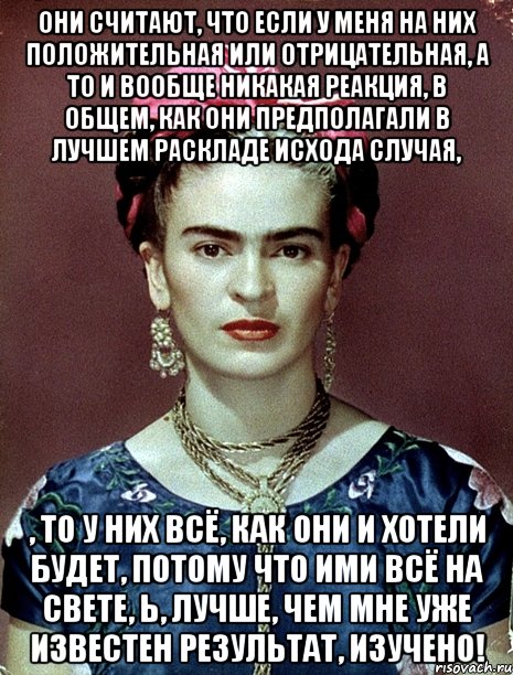 Они считают, что если у меня на них положительная или отрицательная, а то и вообще никакая реакция, в общем, как они предполагали в лучшем раскладе исхода случая, , то у них всё, как они и хотели будет, потому что ими всё на свете, Ь, лучше, чем мне уже известен результат, изучено!, Мем Magdalena Carmen Frieda Kahlo Ca