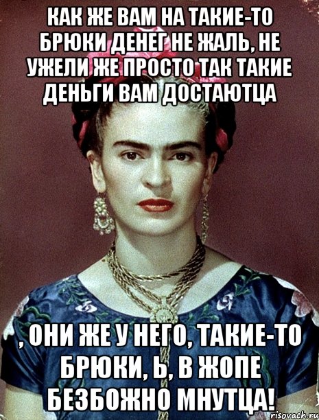 Как же вам на такие-то брюки денег не жаль, не ужели же просто так такие деньги вам достаютца , они же у него, такие-то брюки, Ь, в жопе безбожно мнутца!, Мем Magdalena Carmen Frieda Kahlo Ca