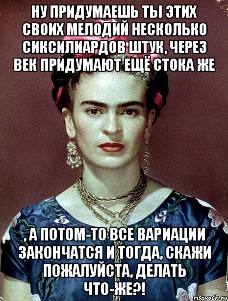 Ну придумаешь ты этих своих мелодий несколько сиксилиардов штук, через век придумают ещё стока же , а потом-то все вариации закончатся и тогда, скажи пожалуйста, делать что-же?!, Мем Magdalena Carmen Frieda Kahlo Ca