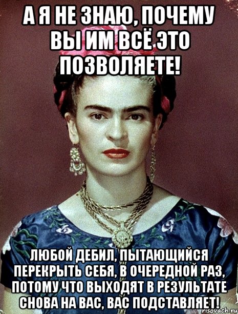 А я не знаю, почему вы им всё это позволяете! Любой дебил, пытающийся перекрыть себя, в очередной раз, потому что выходят в результате снова на вас, вас подставляет!, Мем Magdalena Carmen Frieda Kahlo Ca