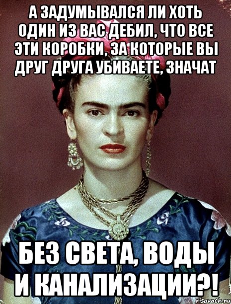 А задумывался ли хоть один из вас дебил, что все эти коробки, за которые вы друг друга убиваете, значат без света, воды и канализации?!, Мем Magdalena Carmen Frieda Kahlo Ca