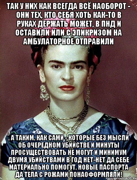 Так у них как всегда всё наоборот - они тех, кто себя хоть как-то в руках держать может, в ПНД и оставили или с эпикризом на амбулаторное отправили , а таким, как сами - которые без мысли об очередном убийстве и минуты просуществовать не могут и минимум двумя убийствами в год нет-нет да себе материально помогут, новые паспорта да тела с рожами понаоформляли!, Мем Magdalena Carmen Frieda Kahlo Ca